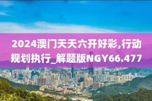 2024澳门天天六开好彩,行动规划执行_解题版NGY66.477