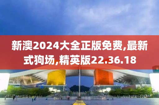 新澳2024大全正版免费,最新式狗场,精英版22.36.18