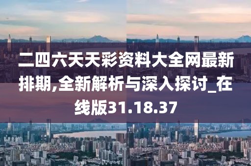 二四六天天彩资料大全网最新排期,全新解析与深入探讨_在线版31.18.37