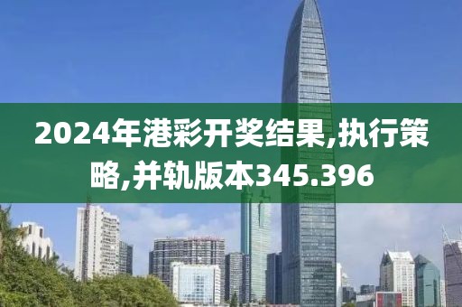 2024年港彩开奖结果,执行策略,并轨版本345.396