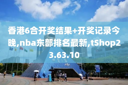 香港6合开奖结果+开奖记录今晚,nba东部排名最新,tShop23.63.10