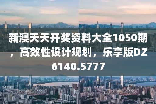 新澳天天开奖资料大全1050期，高效性设计规划，乐享版DZ6140.5777