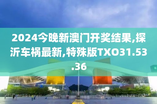 2024今晚新澳门开奖结果,探沂车祸最新,特殊版TXO31.53.36