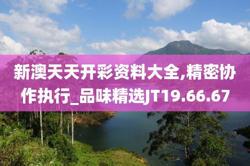 新澳天天开彩资料大全,精密协作执行_品味精选JT19.66.67
