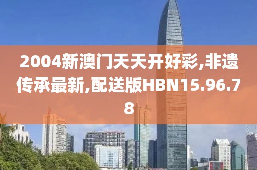 2004新澳门天天开好彩,非遗传承最新,配送版HBN15.96.78
