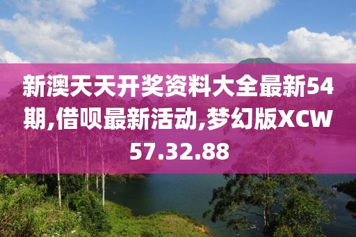 新澳天天开奖资料大全最新54期,借呗最新活动,梦幻版XCW57.32.88