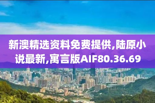 新澳精选资料免费提供,陆原小说最新,寓言版AIF80.36.69
