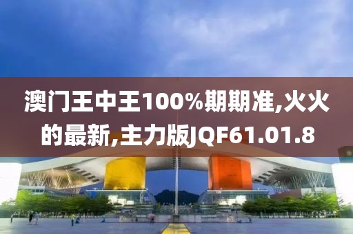 澳门王中王100%期期准,火火的最新,主力版JQF61.01.8