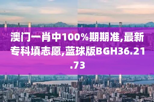 澳门一肖中100%期期准,最新专科填志愿,蓝球版BGH36.21.73