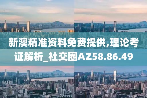 新澳精准资料免费提供,理论考证解析_社交圈AZ58.86.49