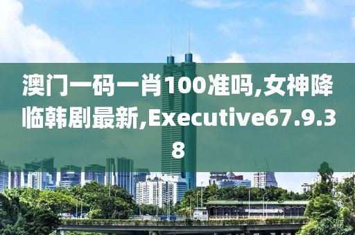 澳门一码一肖100准吗,女神降临韩剧最新,Executive67.9.38