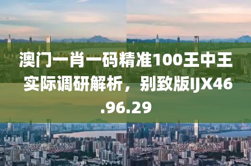 澳门一肖一码精准100王中王 实际调研解析，别致版IJX46.96.29