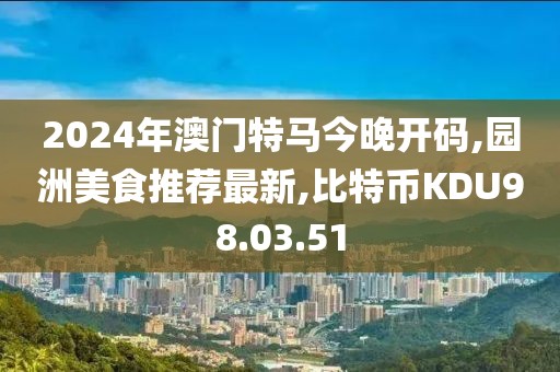 2024年澳门特马今晚开码,园洲美食推荐最新,比特币KDU98.03.51