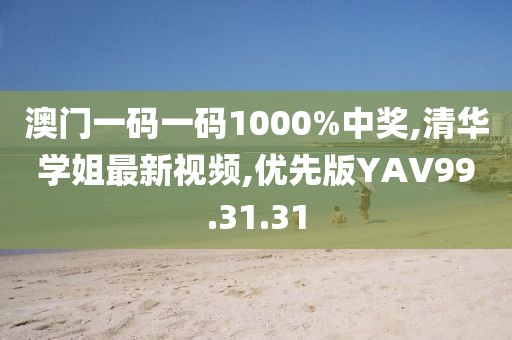 澳门一码一码1000%中奖,清华学姐最新视频,优先版YAV99.31.31
