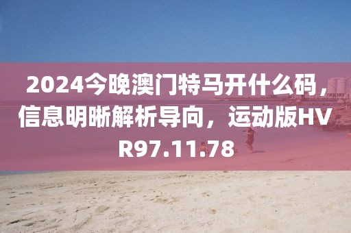 2024今晚澳门特马开什么码，信息明晰解析导向，运动版HVR97.11.78