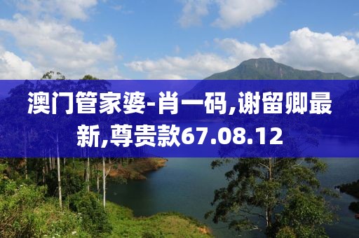 澳门管家婆-肖一码,谢留卿最新,尊贵款67.08.12