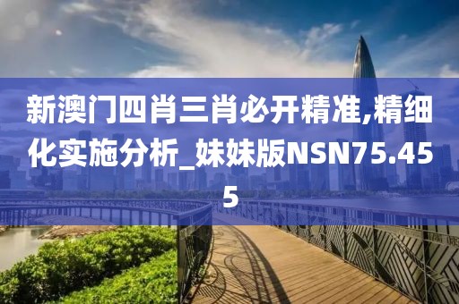 新澳门四肖三肖必开精准,精细化实施分析_妹妹版NSN75.455