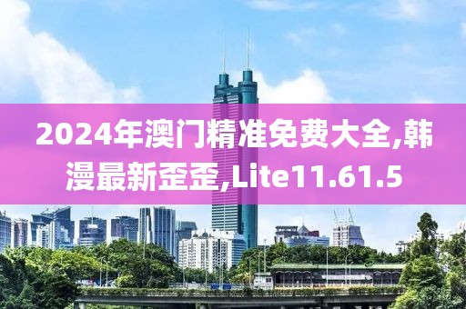2024年澳门精准免费大全,韩漫最新歪歪,Lite11.61.5