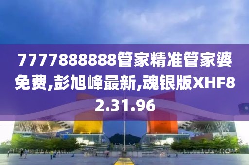 7777888888管家精准管家婆免费,彭旭峰最新,魂银版XHF82.31.96