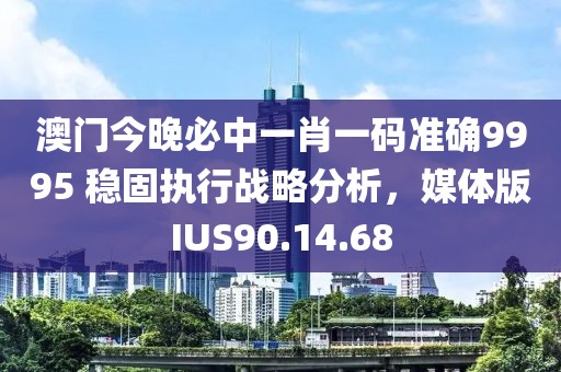 澳门今晚必中一肖一码准确9995 稳固执行战略分析，媒体版IUS90.14.68