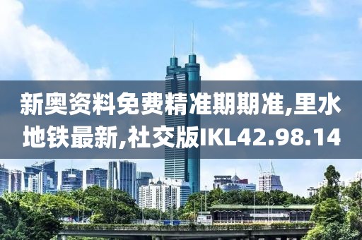 新奥资料免费精准期期准,里水地铁最新,社交版IKL42.98.14