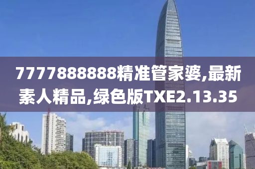 7777888888精准管家婆,最新素人精品,绿色版TXE2.13.35