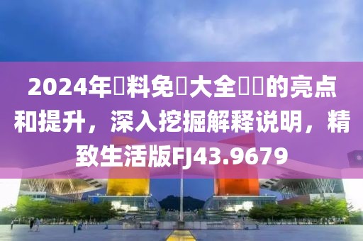 2024年資料免費大全優勢的亮点和提升，深入挖掘解释说明，精致生活版FJ43.9679