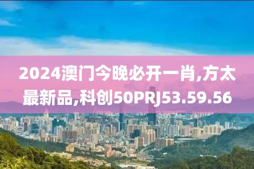 2024澳门今晚必开一肖,方太最新品,科创50PRJ53.59.56