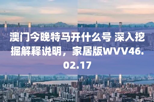 澳门今晚特马开什么号 深入挖掘解释说明，家居版WVV46.02.17