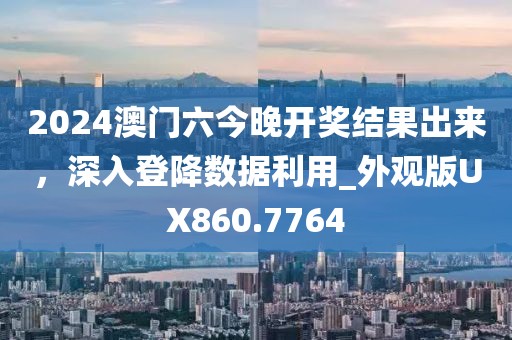 2024澳门六今晚开奖结果出来，深入登降数据利用_外观版UX860.7764