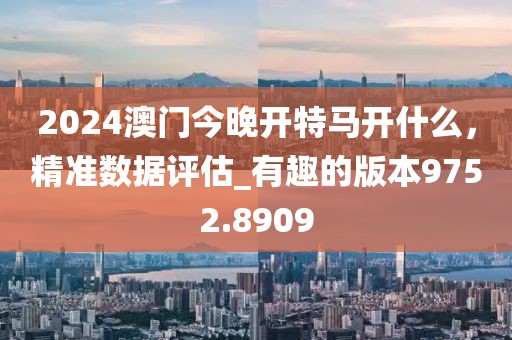 2024澳门今晚开特马开什么，精准数据评估_有趣的版本9752.8909