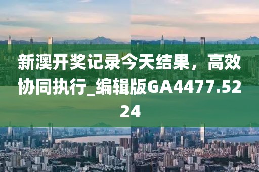 新澳开奖记录今天结果，高效协同执行_编辑版GA4477.5224