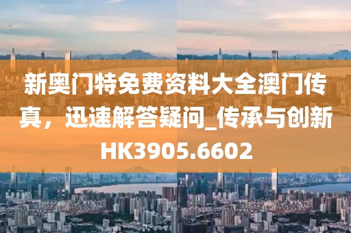 新奥门特免费资料大全澳门传真，迅速解答疑问_传承与创新HK3905.6602