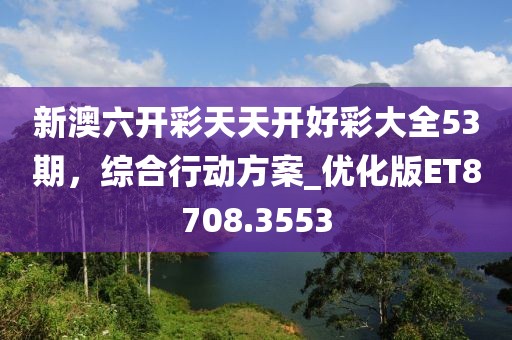新澳六开彩天天开好彩大全53期，综合行动方案_优化版ET8708.3553