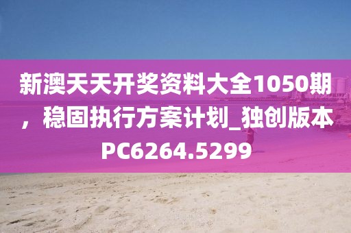 新澳天天开奖资料大全1050期，稳固执行方案计划_独创版本PC6264.5299