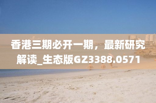 香港三期必开一期，最新研究解读_生态版GZ3388.0571