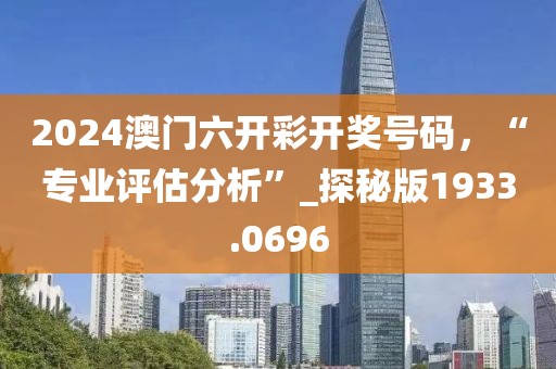 2024澳门六开彩开奖号码，“专业评估分析”_探秘版1933.0696