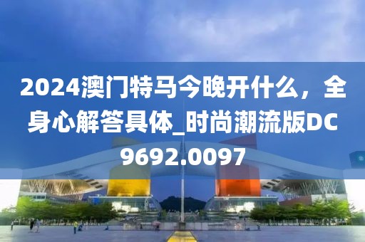 2024澳门特马今晚开什么，全身心解答具体_时尚潮流版DC9692.0097