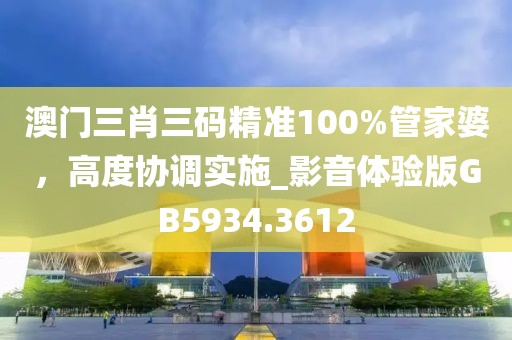 澳门三肖三码精准100%管家婆，高度协调实施_影音体验版GB5934.3612