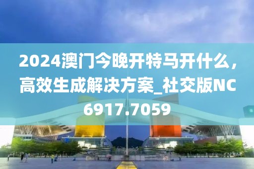 2024澳门今晚开特马开什么，高效生成解决方案_社交版NC6917.7059