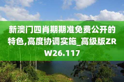 新澳门四肖期期准免费公开的特色,高度协调实施_高级版ZRW26.117