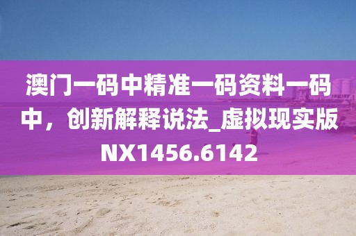 澳门一码中精准一码资料一码中，创新解释说法_虚拟现实版NX1456.6142