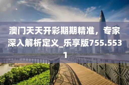 澳门天天开彩期期精准，专家深入解析定义_乐享版755.5531