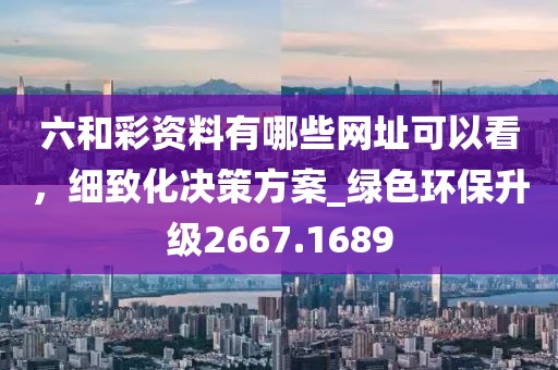 六和彩资料有哪些网址可以看，细致化决策方案_绿色环保升级2667.1689