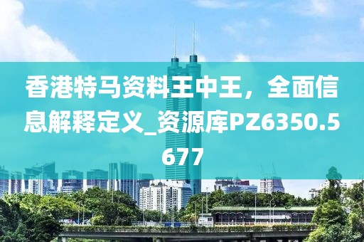香港特马资料王中王，全面信息解释定义_资源库PZ6350.5677