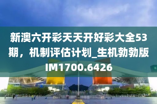 新澳六开彩天天开好彩大全53期，机制评估计划_生机勃勃版IM1700.6426