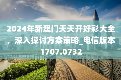 2024年新澳门天天开好彩大全，深入探讨方案策略_电信版本1707.0732