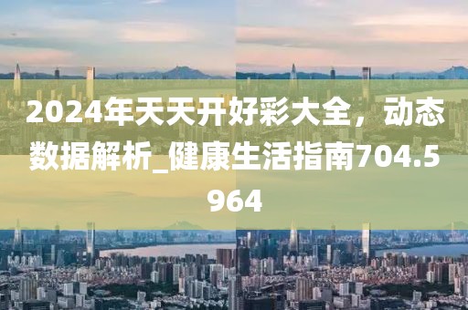 2024年天天开好彩大全，动态数据解析_健康生活指南704.5964