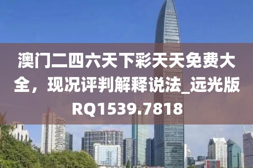 澳门二四六天下彩天天免费大全，现况评判解释说法_远光版RQ1539.7818