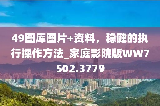 49图库图片+资料，稳健的执行操作方法_家庭影院版WW7502.3779